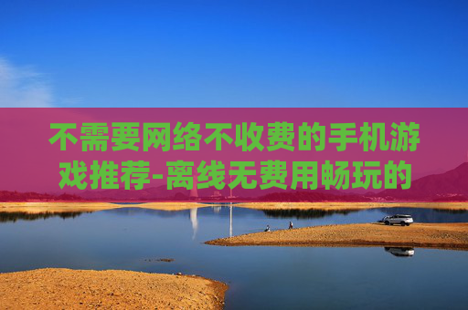 不需要网络不收费的手机游戏推荐-离线无费用畅玩的热门手机游戏清单