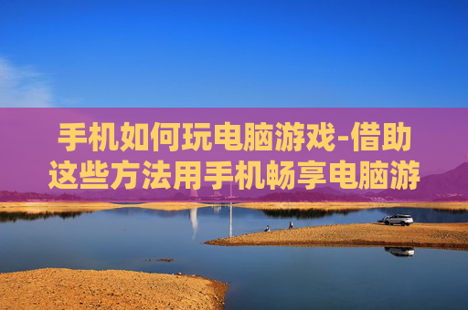 手机如何玩电脑游戏-借助这些方法用手机畅享电脑游戏乐趣