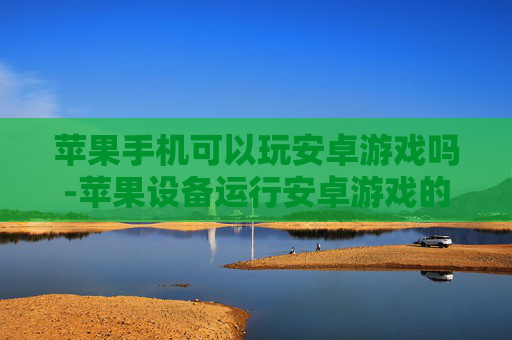 苹果手机可以玩安卓游戏吗-苹果设备运行安卓游戏的可行性探讨