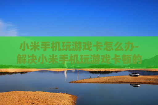 小米手机玩游戏卡怎么办-解决小米手机玩游戏卡顿的实用妙招