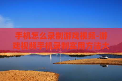 手机怎么录制游戏视频-游戏视频手机录制实用方法大揭秘