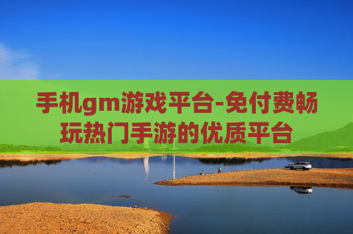 手机gm游戏平台-免付费畅玩热门手游的优质平台