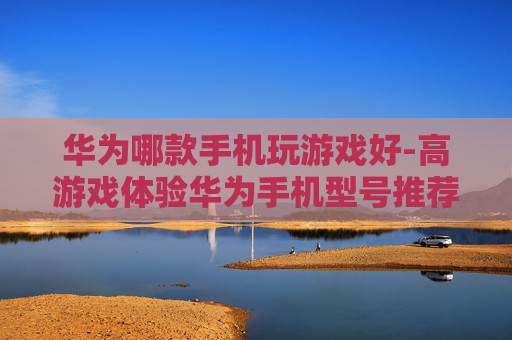 华为哪款手机玩游戏好-高游戏体验华为手机型号推荐