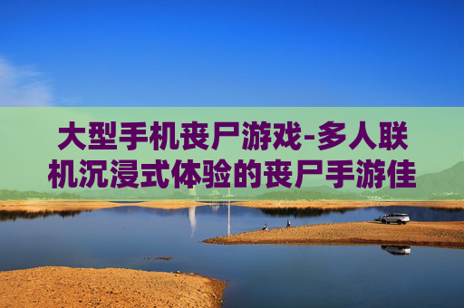 大型手机丧尸游戏-多人联机沉浸式体验的丧尸手游佳作