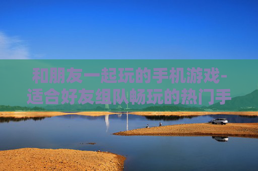 和朋友一起玩的手机游戏-适合好友组队畅玩的热门手机游戏