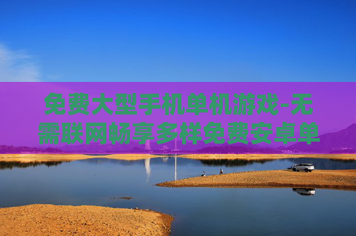 免费大型手机单机游戏-无需联网畅享多样免费安卓单机大作