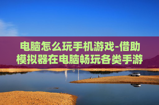 电脑怎么玩手机游戏-借助模拟器在电脑畅玩各类手游方法