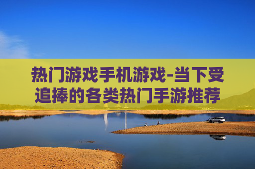 热门游戏手机游戏-当下受追捧的各类热门手游推荐