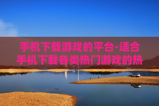 手机下载游戏的平台-适合手机下载各类热门游戏的热门平台