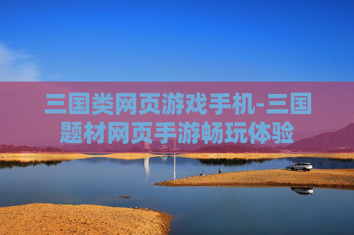 三国类网页游戏手机-三国题材网页手游畅玩体验