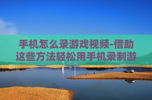 手机怎么录游戏视频-借助这些方法轻松用手机录制游戏画面