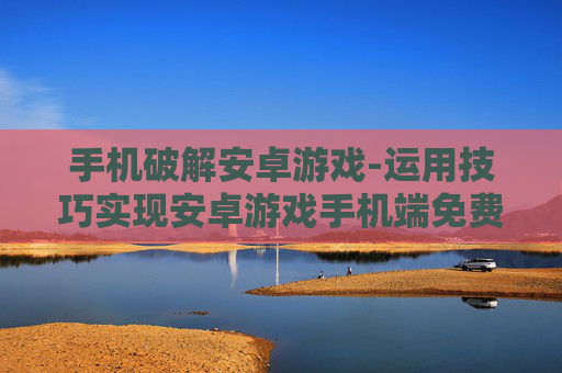 手机破解安卓游戏-运用技巧实现安卓游戏手机端免费畅玩