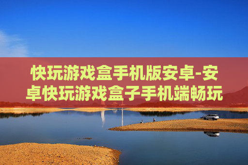 快玩游戏盒手机版安卓-安卓快玩游戏盒子手机端畅玩体验