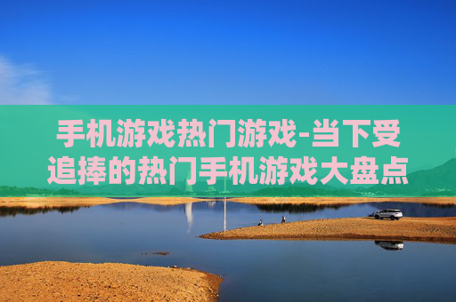 手机游戏热门游戏-当下受追捧的热门手机游戏大盘点