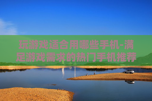 玩游戏适合用哪些手机-满足游戏需求的热门手机推荐