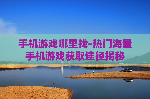 手机游戏哪里找-热门海量手机游戏获取途径揭秘