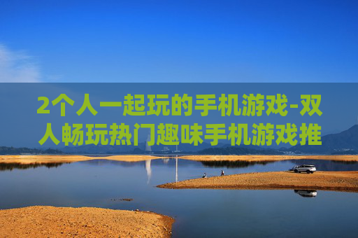 2个人一起玩的手机游戏-双人畅玩热门趣味手机游戏推荐
