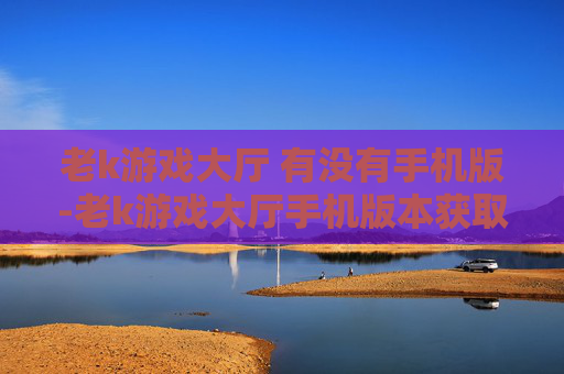 老k游戏大厅 有没有手机版-老k游戏大厅手机版本获取途径解析
