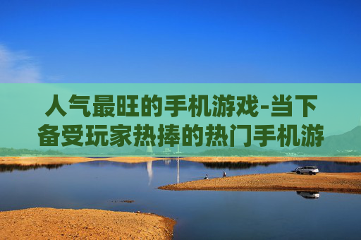 人气最旺的手机游戏-当下备受玩家热捧的热门手机游戏