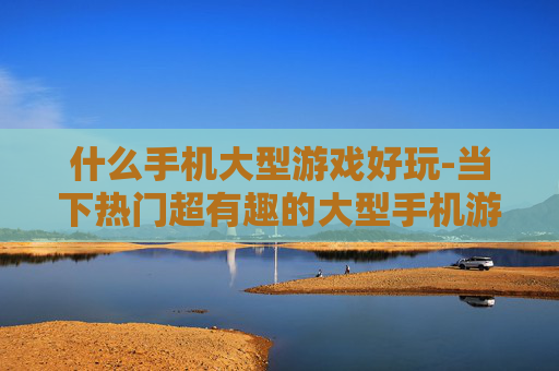 什么手机大型游戏好玩-当下热门超有趣的大型手机游戏推荐