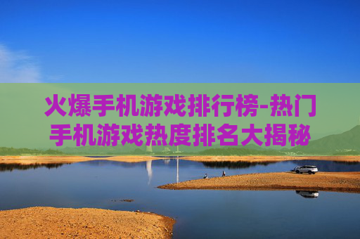 火爆手机游戏排行榜-热门手机游戏热度排名大揭秘