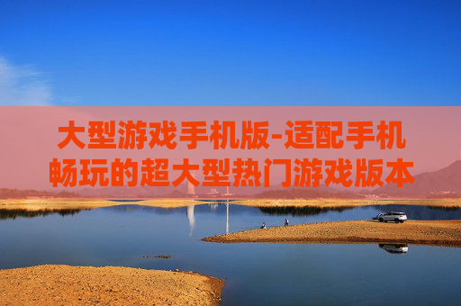 大型游戏手机版-适配手机畅玩的超大型热门游戏版本