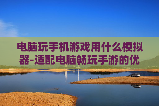 电脑玩手机游戏用什么模拟器-适配电脑畅玩手游的优质模拟器推荐