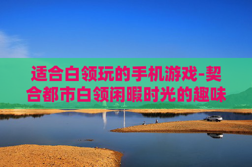 适合白领玩的手机游戏-契合都市白领闲暇时光的趣味手游