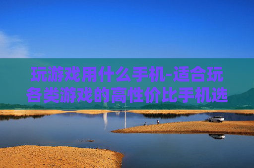 玩游戏用什么手机-适合玩各类游戏的高性价比手机选择