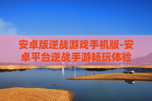 安卓版逆战游戏手机版-安卓平台逆战手游畅玩体验