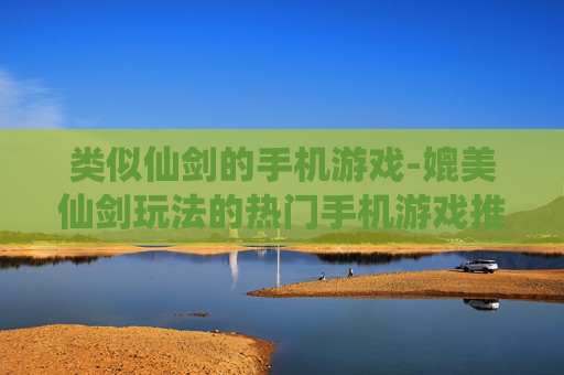 类似仙剑的手机游戏-媲美仙剑玩法的热门手机游戏推荐 类似仙剑的手机游戏-媲美仙剑玩法的热门手机游戏推荐