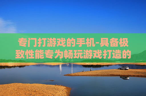 专门打游戏的手机-具备极致性能专为畅玩游戏打造的手机
