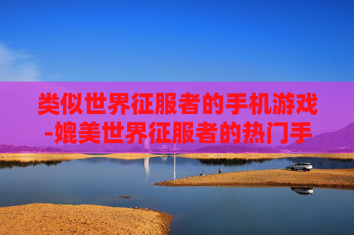 类似世界征服者的手机游戏-媲美世界征服者的热门手机策略游戏