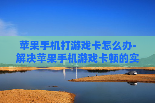 苹果手机打游戏卡怎么办-解决苹果手机游戏卡顿的实用妙招