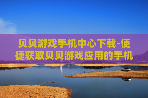 贝贝游戏手机中心下载-便捷获取贝贝游戏应用的手机端下载途径