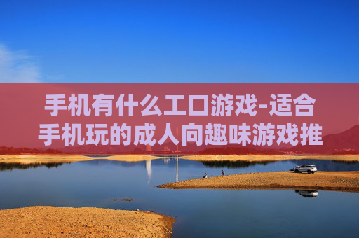 手机有什么工口游戏-适合手机玩的成人向趣味游戏推荐