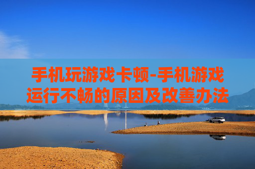 手机玩游戏卡顿-手机游戏运行不畅的原因及改善办法
