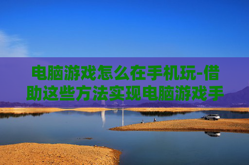 电脑游戏怎么在手机玩-借助这些方法实现电脑游戏手机畅玩