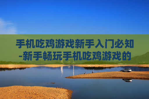 手机吃鸡游戏新手入门必知-新手畅玩手机吃鸡游戏的关键要点