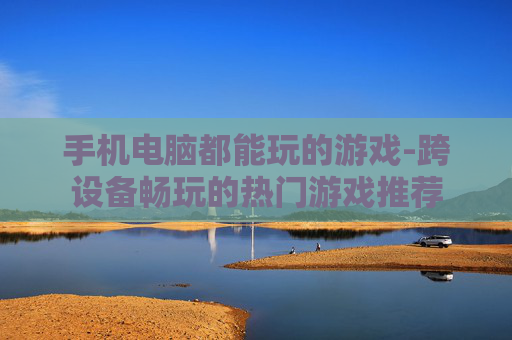 手机电脑都能玩的游戏-跨设备畅玩的热门游戏推荐