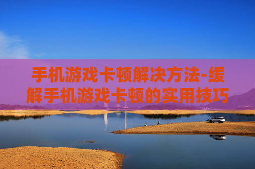 手机游戏卡顿解决方法-缓解手机游戏卡顿的实用技巧