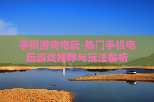 手机游戏电玩-热门手机电玩游戏推荐与玩法解析