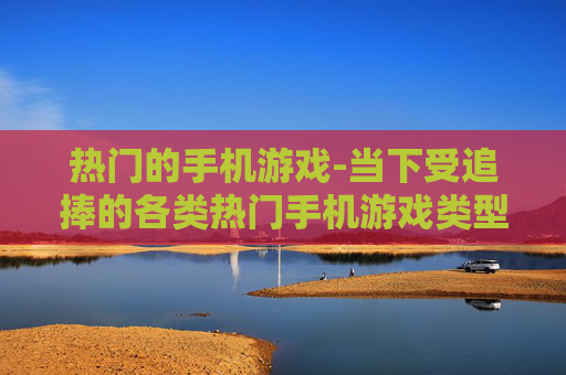 热门的手机游戏-当下受追捧的各类热门手机游戏类型