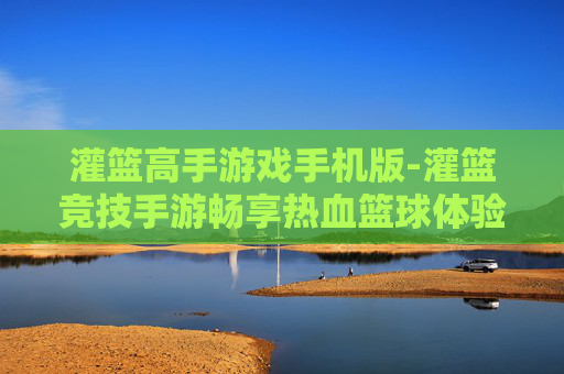 灌篮高手游戏手机版-灌篮竞技手游畅享热血篮球体验