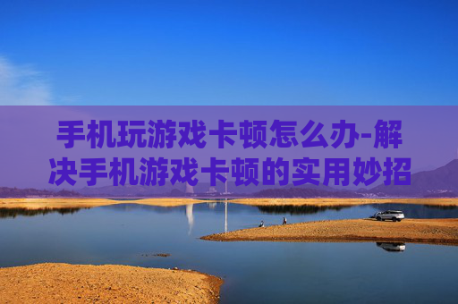 手机玩游戏卡顿怎么办-解决手机游戏卡顿的实用妙招 手机玩游戏卡顿怎么办-解决手机游戏卡顿的实用妙招