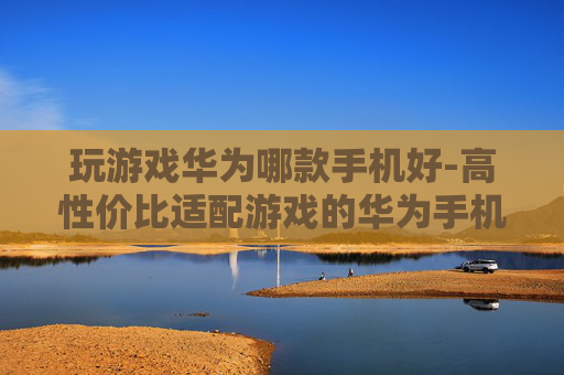 玩游戏华为哪款手机好-高性价比适配游戏的华为手机推荐