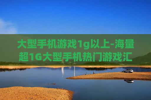 大型手机游戏1g以上-海量超1G大型手机热门游戏汇总