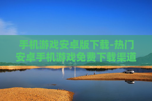 手机游戏安卓版下载-热门安卓手机游戏免费下载渠道