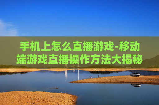 手机上怎么直播游戏-移动端游戏直播操作方法大揭秘