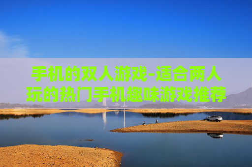 手机的双人游戏-适合两人玩的热门手机趣味游戏推荐